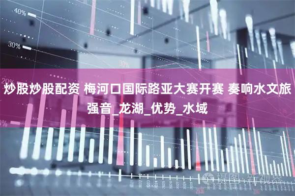 炒股炒股配资 梅河口国际路亚大赛开赛 奏响水文旅强音_龙湖_优势_水域