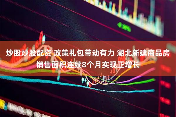 炒股炒股配资 政策礼包带动有力 湖北新建商品房销售面积连续8个月实现正增长