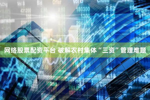 网络股票配资平台 破解农村集体“三资”管理难题