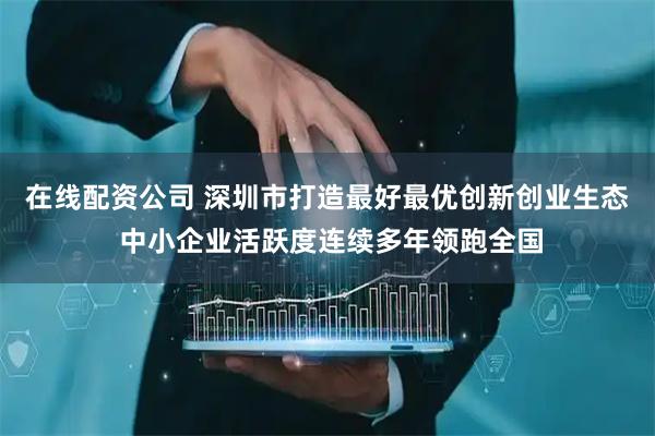 在线配资公司 深圳市打造最好最优创新创业生态 中小企业活跃度连续多年领跑全国