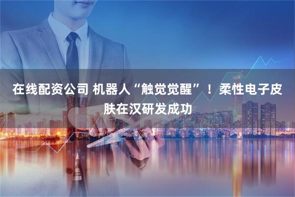 在线配资公司 机器人“触觉觉醒” ！柔性电子皮肤在汉研发成功