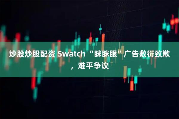 炒股炒股配资 Swatch “眯眯眼”广告敷衍致歉，难平争议