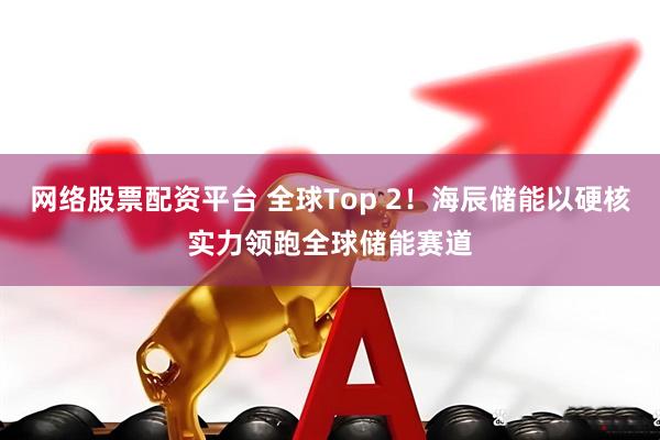 网络股票配资平台 全球Top 2！海辰储能以硬核实力领跑全球储能赛道