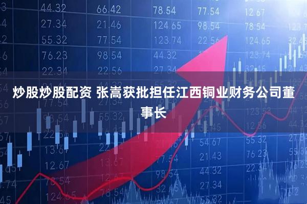 炒股炒股配资 张嵩获批担任江西铜业财务公司董事长