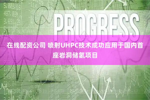 在线配资公司 喷射UHPC技术成功应用于国内首座岩洞储氢项目