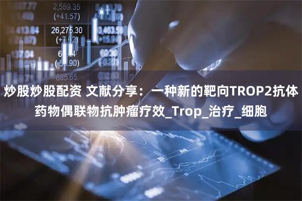 炒股炒股配资 文献分享：一种新的靶向TROP2抗体药物偶联物抗肿瘤疗效_Trop_治疗_细胞