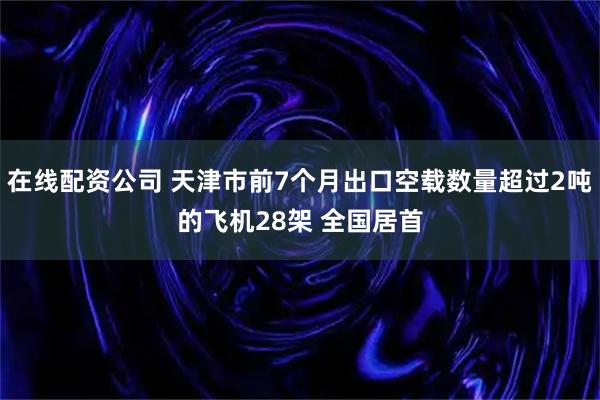 在线配资公司 天津市前7个月出口空载数量超过2吨的飞机28架 全国居首