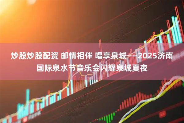 炒股炒股配资 邮情相伴 唱享泉城——2025济南国际泉水节音乐会闪耀泉城夏夜