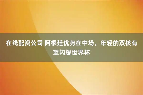 在线配资公司 阿根廷优势在中场，年轻的双核有望闪耀世界杯