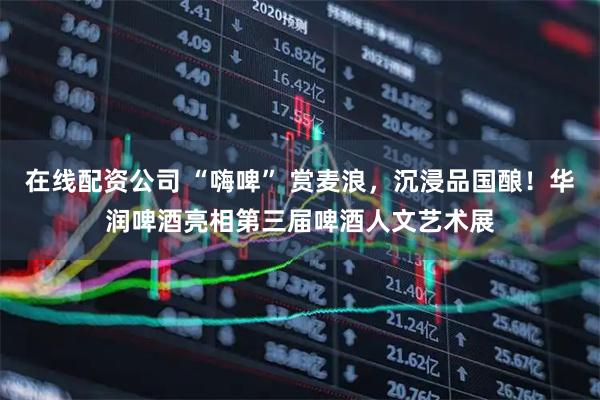 在线配资公司 “嗨啤” 赏麦浪，沉浸品国酿！华润啤酒亮相第三届啤酒人文艺术展