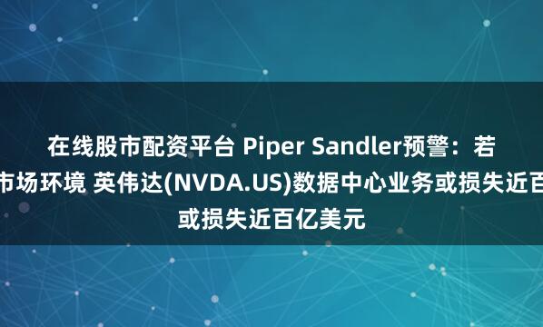 在线股市配资平台 Piper Sandler预警：若遇极端市场环境 英伟达(NVDA.US)数据中心业务或损失近百亿美元