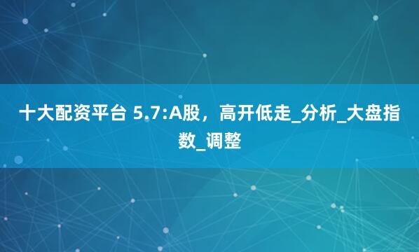 十大配资平台 5.7:A股，高开低走_分析_大盘指数_调整