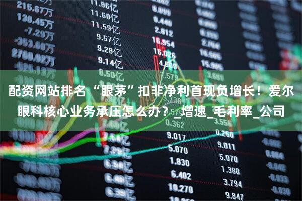 配资网站排名 “眼茅”扣非净利首现负增长！爱尔眼科核心业务承压怎么办？_增速_毛利率_公司