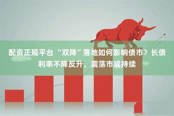 配资正规平台 “双降”落地如何影响债市？长债利率不降反升，震荡市或持续