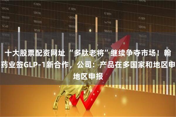 十大股票配资网址 “多肽老将”继续争夺市场！翰宇药业签GLP-1新合作，公司：产品在多国家和地区申报