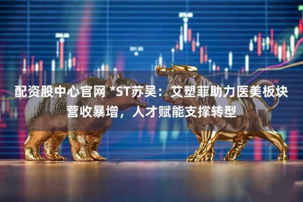 配资股中心官网 *ST苏吴：艾塑菲助力医美板块营收暴增，人才赋能支撑转型