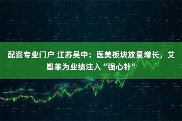 配资专业门户 江苏吴中：医美板块放量增长，艾塑菲为业绩注入“强心针”