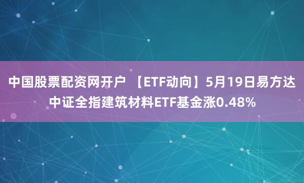 中国股票配资网开户 【ETF动向】5月19日易方达中证全指建筑材料ETF基金涨0.48%