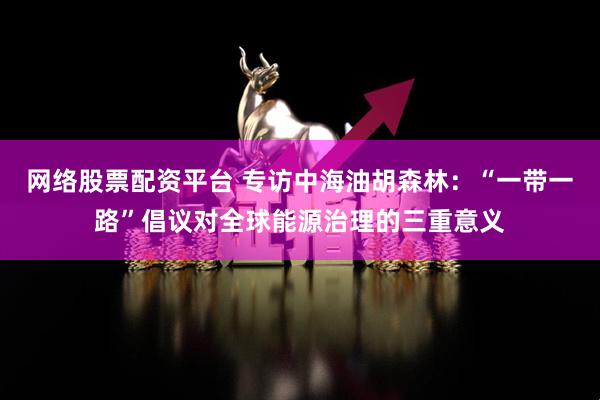 网络股票配资平台 专访中海油胡森林：“一带一路”倡议对全球能源治理的三重意义