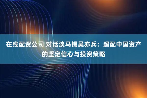 在线配资公司 对话淡马锡吴亦兵：超配中国资产的坚定信心与投资策略
