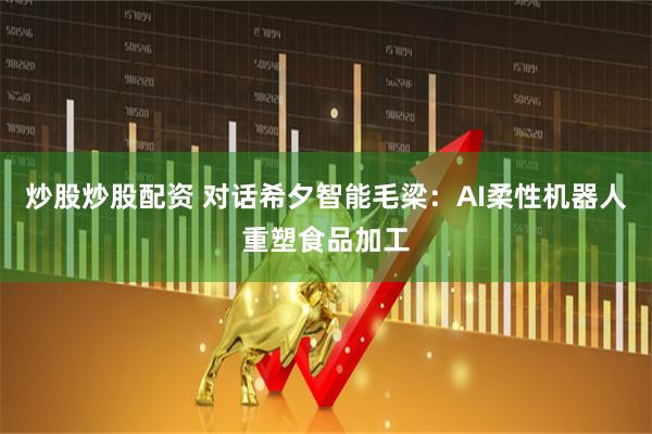 炒股炒股配资 对话希夕智能毛梁：AI柔性机器人重塑食品加工