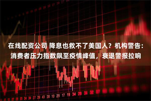 在线配资公司 降息也救不了美国人？机构警告：消费者压力指数飙至疫情峰值，衰退警报拉响