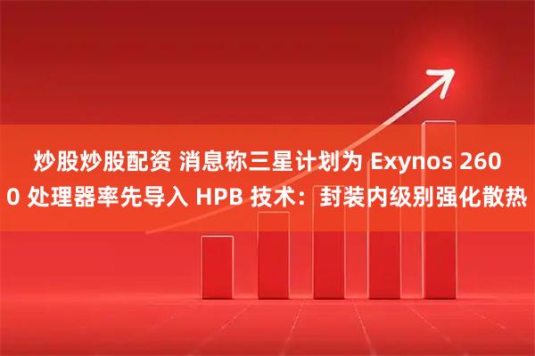 炒股炒股配资 消息称三星计划为 Exynos 2600 处理器率先导入 HPB 技术：封装内级别强化散热