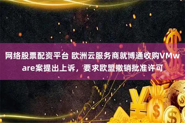 网络股票配资平台 欧洲云服务商就博通收购VMware案提出上诉，要求欧盟撤销批准许可