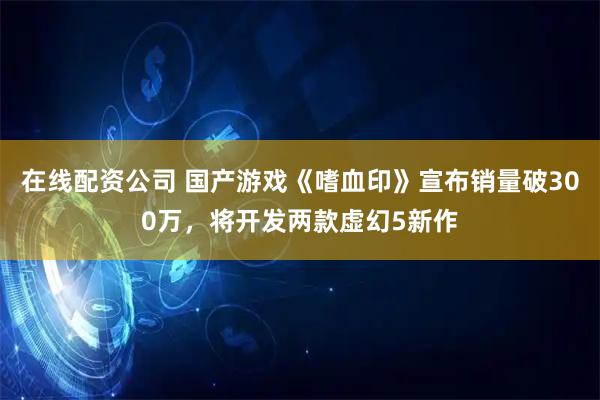 在线配资公司 国产游戏《嗜血印》宣布销量破300万，将开发两款虚幻5新作