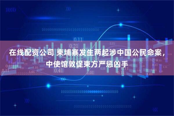 在线配资公司 柬埔寨发生两起涉中国公民命案，中使馆敦促柬方严惩凶手