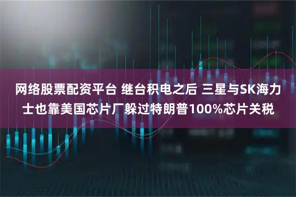 网络股票配资平台 继台积电之后 三星与SK海力士也靠美国芯片厂躲过特朗普100%芯片关税