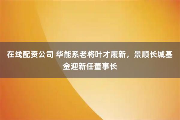 在线配资公司 华能系老将叶才履新，景顺长城基金迎新任董事长