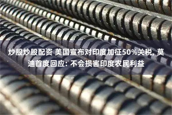 炒股炒股配资 美国宣布对印度加征50%关税, 莫迪首度回应: 不会损害印度农民利益