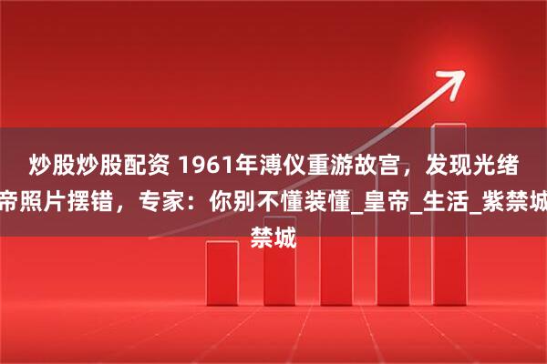 炒股炒股配资 1961年溥仪重游故宫，发现光绪帝照片摆错，专家：你别不懂装懂_皇帝_生活_紫禁城