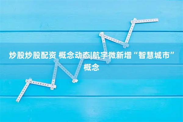 炒股炒股配资 概念动态|航宇微新增“智慧城市”概念