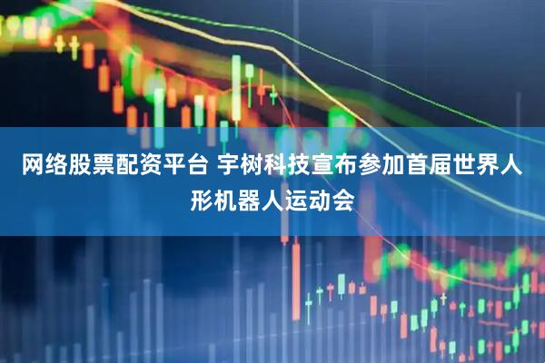 网络股票配资平台 宇树科技宣布参加首届世界人形机器人运动会
