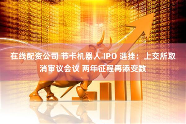在线配资公司 节卡机器人 IPO 遇挫：上交所取消审议会议 两年征程再添变数