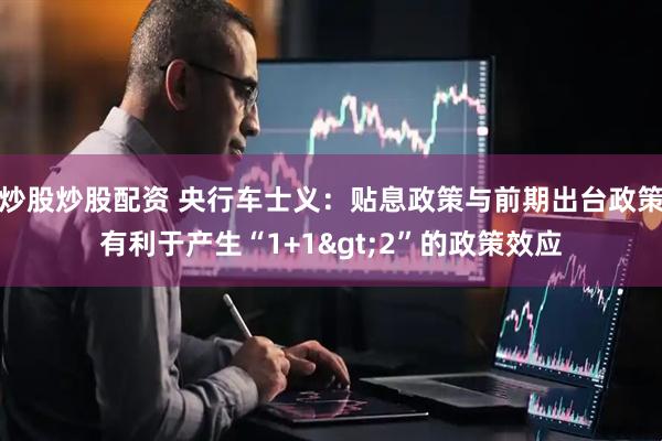 炒股炒股配资 央行车士义：贴息政策与前期出台政策有利于产生“1+1>2”的政策效应