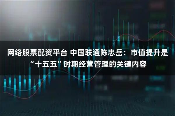 网络股票配资平台 中国联通陈忠岳：市值提升是“十五五”时期经营管理的关键内容