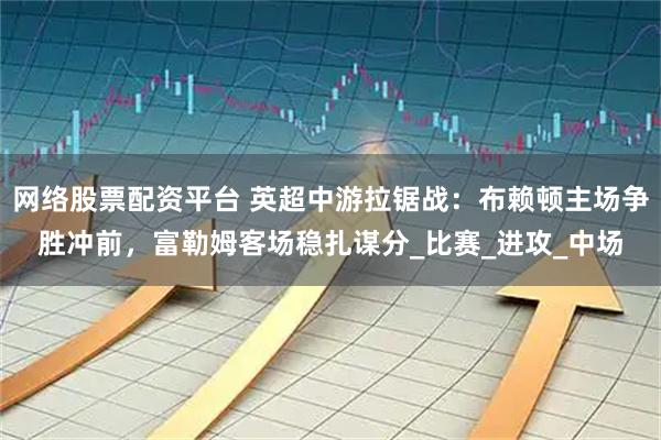网络股票配资平台 英超中游拉锯战：布赖顿主场争胜冲前，富勒姆客场稳扎谋分_比赛_进攻_中场