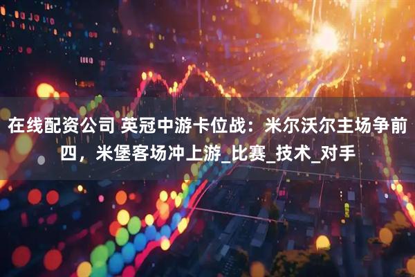 在线配资公司 英冠中游卡位战：米尔沃尔主场争前四，米堡客场冲上游_比赛_技术_对手