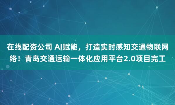 在线配资公司 AI赋能，打造实时感知交通物联网络！青岛交通运输一体化应用平台2.0项目完工